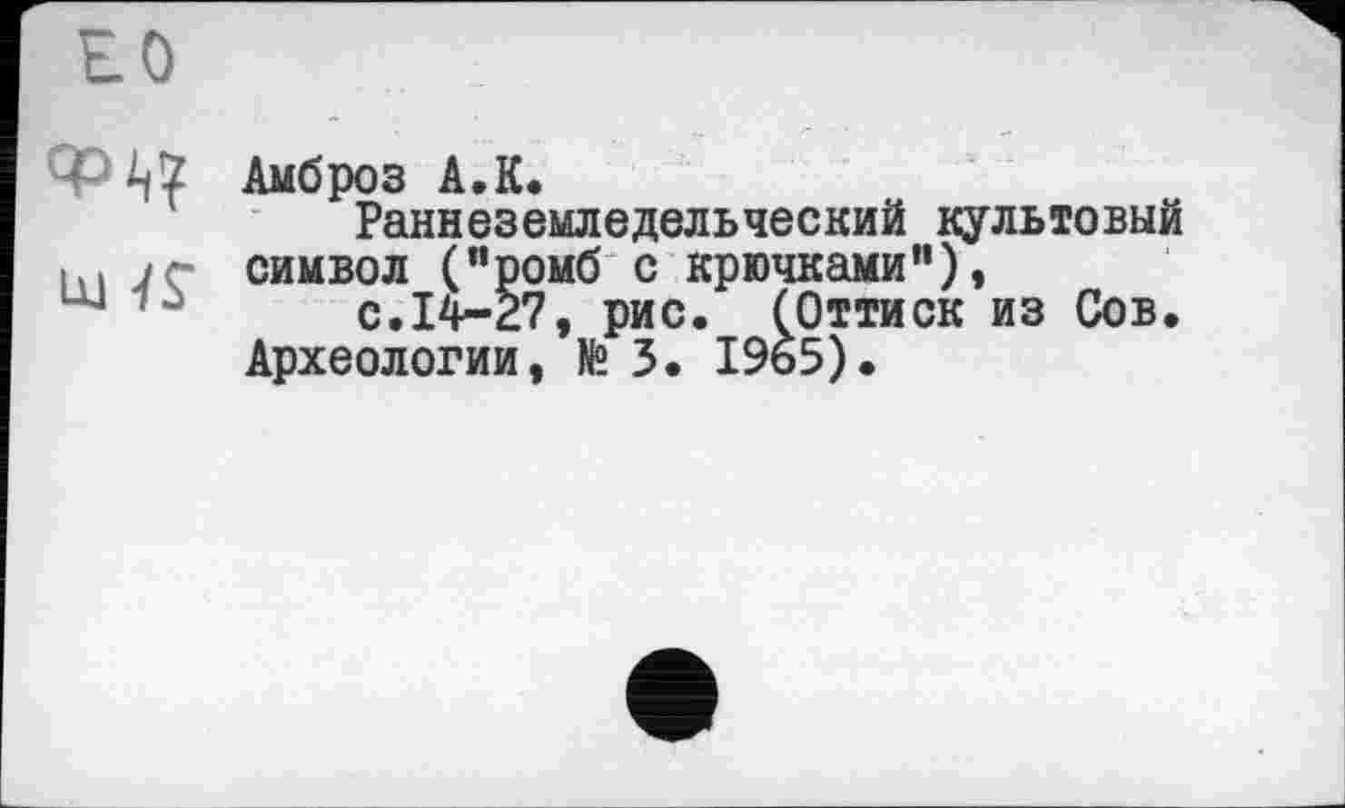 ﻿PАмброз A.К.
Раннеземледельческий культовый hl і г символ ("ромб с крючками'1)»
с.14*27, рис. (Оттиск из Сов.
Археологии, № 3. I9b5).